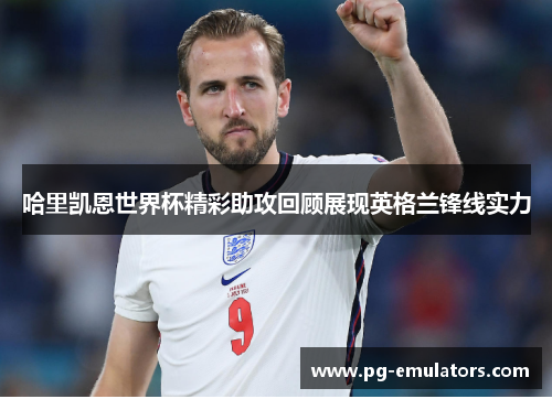哈里凯恩世界杯精彩助攻回顾展现英格兰锋线实力