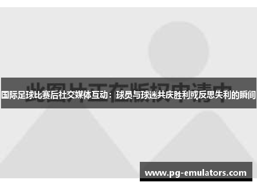 国际足球比赛后社交媒体互动：球员与球迷共庆胜利或反思失利的瞬间