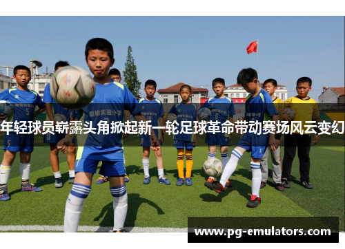 年轻球员崭露头角掀起新一轮足球革命带动赛场风云变幻