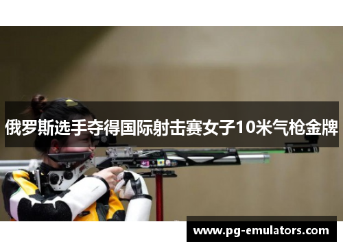 俄罗斯选手夺得国际射击赛女子10米气枪金牌