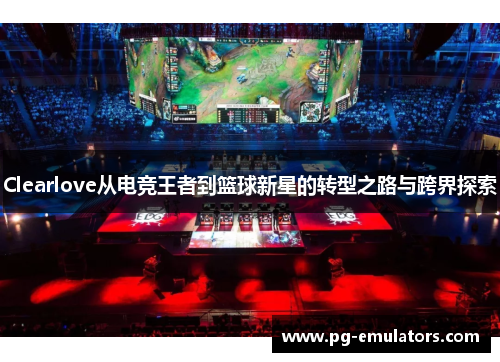 Clearlove从电竞王者到篮球新星的转型之路与跨界探索