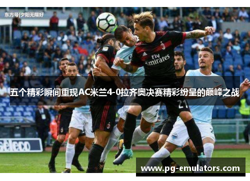 五个精彩瞬间重现AC米兰4-0拉齐奥决赛精彩纷呈的巅峰之战