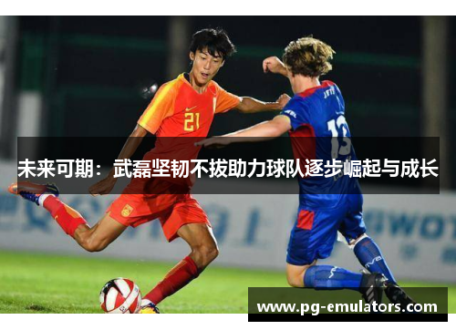 未来可期：武磊坚韧不拔助力球队逐步崛起与成长