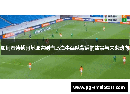 如何看待博阿基耶告别青岛海牛离队背后的故事与未来动向