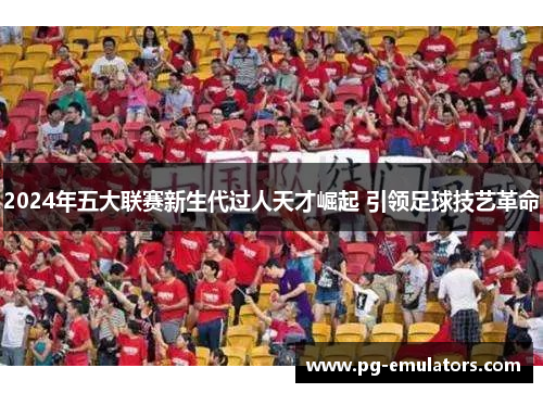 2024年五大联赛新生代过人天才崛起 引领足球技艺革命