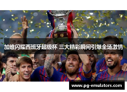 加维闪耀西班牙超级杯 三大精彩瞬间引爆全场激情