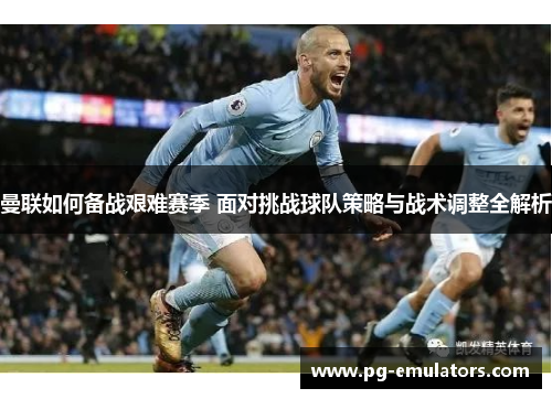 曼联如何备战艰难赛季 面对挑战球队策略与战术调整全解析