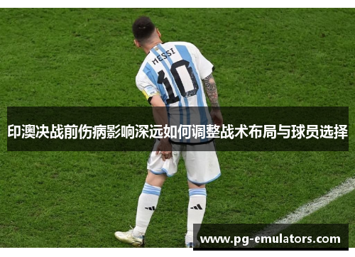 印澳决战前伤病影响深远如何调整战术布局与球员选择