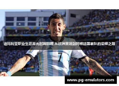 迪玛利亚职业生涯高光时刻回顾 从欧洲赛场到阿根廷国家队的荣耀之路