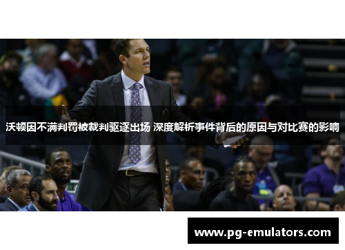沃顿因不满判罚被裁判驱逐出场 深度解析事件背后的原因与对比赛的影响