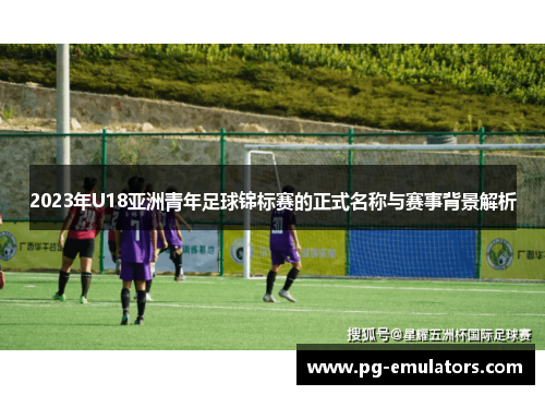 2023年U18亚洲青年足球锦标赛的正式名称与赛事背景解析