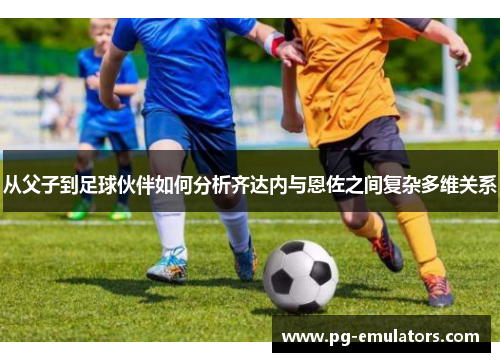 从父子到足球伙伴如何分析齐达内与恩佐之间复杂多维关系